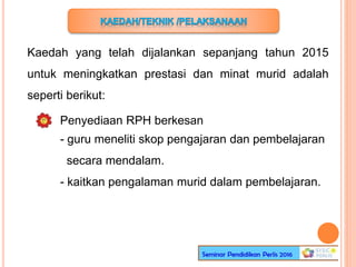 Kaedah yang telah dijalankan sepanjang tahun 2015
untuk meningkatkan prestasi dan minat murid adalah
seperti berikut:
Penyediaan RPH berkesan
- guru meneliti skop pengajaran dan pembelajaran
secara mendalam.
- kaitkan pengalaman murid dalam pembelajaran.
 