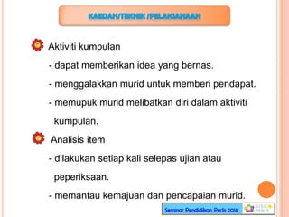 Aktiviti kumpulan
- dapat memberikan idea yang bernas.
- menggalakkan murid untuk memberi pendapat.
- memupuk murid melibatkan diri dalam aktiviti
kumpulan.
Analisis item
- dilakukan setiap kali selepas ujian atau
peperiksaan.
- memantau kemajuan dan pencapaian murid.
 