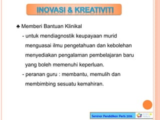 ♣ Memberi Bantuan Klinikal
- untuk mendiagnostik keupayaan murid
menguasai ilmu pengetahuan dan kebolehan
menyediakan pengalaman pembelajaran baru
yang boleh memenuhi keperluan.
- peranan guru : membantu, memulih dan
membimbing sesuatu kemahiran.
 
