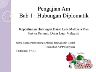 Pengajian Am
Bab 1 : Hubungan Diplomatik
Kepentingan Hubungan Dasar Luar Malaysia Dan
Faktor Penentu Dasar Luar Malaysia
Nama-Nama Pembentang : Ahmad Hazwan Bin Rozmi
Thanushah A/P P Soniyasee
Tingkatan : 6 AK1
 