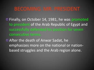 BECOMING MR. PRESIDENT
Finally, on October 14, 1981, he was promoted
to president of the Arab Republic of Egypt and
successfully defended his position for seven
consecutive terms.
After the death of Anwar Sadat, he
emphasizes more on the national or nation-
based struggles and the Arab region alone.
 