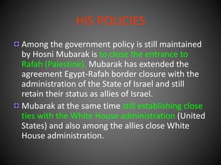 HIS POLICIES
Among the government policy is still maintained
by Hosni Mubarak is to close the entrance to
Rafah (Palestine), Mubarak has extended the
agreement Egypt-Rafah border closure with the
administration of the State of Israel and still
retain their status as allies of Israel.
Mubarak at the same time still establishing close
ties with the White House administration (United
States) and also among the allies close White
House administration.
 