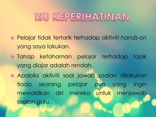  Pelajar tidak tertarik terhadap aktiviti hands-on
yang saya lakukan.
 Tahap kefahaman pelajar terhadap topik
yang diajar adalah rendah.
 Apabila aktiviti soal jawab soalan dilakukan
tiada seorang pelajar pun yang ingin
mewakilkan diri mereka untuk menjawab
soalan guru.
 