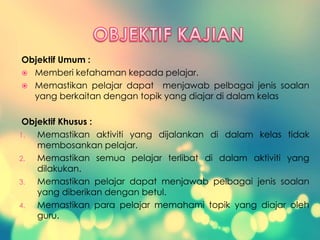 Objektif Umum :
 Memberi kefahaman kepada pelajar.
 Memastikan pelajar dapat menjawab pelbagai jenis soalan
yang berkaitan dengan topik yang diajar di dalam kelas
Objektif Khusus :
1. Memastikan aktiviti yang dijalankan di dalam kelas tidak
membosankan pelajar.
2. Memastikan semua pelajar terlibat di dalam aktiviti yang
dilakukan.
3. Memastikan pelajar dapat menjawab pelbagai jenis soalan
yang diberikan dengan betul.
4. Memastikan para pelajar memahami topik yang diajar oleh
guru.
 