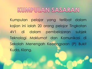 Kumpulan pelajar yang terlibat dalam
kajian ini ialah 20 orang pelajar Tingkatan
4V1 di dalam pembelajaran subjek
Teknologi Maklumat dan Komunikasi di
Sekolah Menengah Kebangsaan (P) Bukit
Kuda, Klang.
 