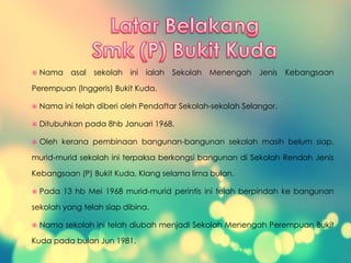  Nama asal sekolah ini ialah Sekolah Menengah Jenis Kebangsaan
Perempuan (Inggeris) Bukit Kuda.
 Nama ini telah diberi oleh Pendaftar Sekolah-sekolah Selangor.
 Ditubuhkan pada 8hb Januari 1968.
 Oleh kerana pembinaan bangunan-bangunan sekolah masih belum siap,
murid-murid sekolah ini terpaksa berkongsi bangunan di Sekolah Rendah Jenis
Kebangsaan (P) Bukit Kuda, Klang selama lima bulan.
 Pada 13 hb Mei 1968 murid-murid perintis ini telah berpindah ke bangunan
sekolah yang telah siap dibina.
 Nama sekolah ini telah diubah menjadi Sekolah Menengah Perempuan Bukit
Kuda pada bulan Jun 1981.
 