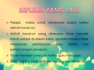  Pelajar malas untuk menjawab soalan ketika
aktiviti hands-on.
 Aktiviti hand-on yang dilakukan tidak menarik
minat pelajar di dalam kelas apabila mereka tidak
menjawab pertanyaan guru ketika sesi
perbincangan jawapan.
 Tidak memberi tumpuan ketika guru mengajar.
 Sikap pelajar tidak aktif dan kurang keyakinan diri
 