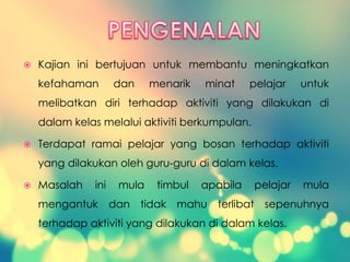  Kajian ini bertujuan untuk membantu meningkatkan
kefahaman dan menarik minat pelajar untuk
melibatkan diri terhadap aktiviti yang dilakukan di
dalam kelas melalui aktiviti berkumpulan.
 Terdapat ramai pelajar yang bosan terhadap aktiviti
yang dilakukan oleh guru-guru di dalam kelas.
 Masalah ini mula timbul apabila pelajar mula
mengantuk dan tidak mahu terlibat sepenuhnya
terhadap aktiviti yang dilakukan di dalam kelas.
 