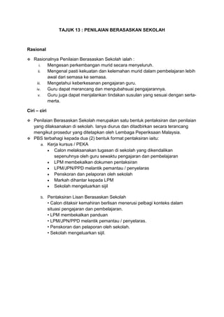 TAJUK 13 : PENILAIAN BERASASKAN SEKOLAH

Rasional


Rasionalnya Penilaian Berasaskan Sekolah ialah :
i.
Mengesan perkembangan murid secara menyeluruh.
ii.
Mengenal pasti kekuatan dan kelemahan murid dalam pembelajaran lebih
awal dari semasa ke semasa.
iii.
Mengetahui keberkesanan pengajaran guru.
iv.
Guru dapat merancang dan mengubahsuai pengajarannya.
v.
Guru juga dapat menjalankan tindakan susulan yang sesuai dengan sertamerta.

Ciri – ciri


Penilaian Berasaskan Sekolah merupakan satu bentuk pentaksiran dan penilaian
yang dilaksanakan di sekolah. Ianya diurus dan ditadbirkan secara terancang
mengikut prosedur yang ditetapkan oleh Lembaga Peperiksaan Malaysia.
 PBS terbahagi kepada dua (2) bentuk format pentaksiran iaitu:
a. Kerja kursus / PEKA
Calon melaksanakan tugasan di sekolah yang dikendalikan
sepenuhnya oleh guru sewaktu pengajaran dan pembelajaran
LPM membekalkan dokumen pentaksiran
LPM/JPN/PPD melantik pemantau / penyelaras
Penskoran dan pelaporan oleh sekolah
Markah dihantar kepada LPM
Sekolah mengeluarkan sijil
b.

Pentaksiran Lisan Berasaskan Sekolah
• Calon ditaksir kemahiran berlisan menerusi pelbagi konteks dalam
situasi pengajaran dan pembelajaran.
• LPM membekalkan panduan
• LPM/JPN/PPD melantik pemantau / penyelaras.
• Penskoran dan pelaporan oleh sekolah.
• Sekolah mengeluarkan sijil.

 