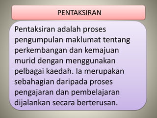 Pentaksiran adalah proses
pengumpulan maklumat tentang
perkembangan dan kemajuan
murid dengan menggunakan
pelbagai kaedah. Ia merupakan
sebahagian daripada proses
pengajaran dan pembelajaran
dijalankan secara berterusan.
PENTAKSIRAN
 