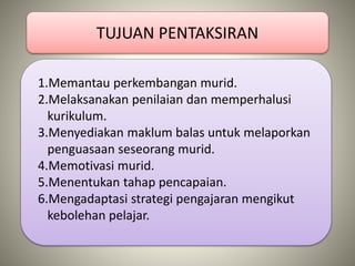 TUJUAN PENTAKSIRAN
1.Memantau perkembangan murid.
2.Melaksanakan penilaian dan memperhalusi
kurikulum.
3.Menyediakan maklum balas untuk melaporkan
penguasaan seseorang murid.
4.Memotivasi murid.
5.Menentukan tahap pencapaian.
6.Mengadaptasi strategi pengajaran mengikut
kebolehan pelajar.
 