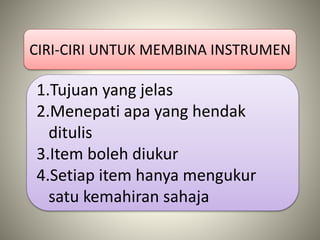 CIRI-CIRI UNTUK MEMBINA INSTRUMEN
1.Tujuan yang jelas
2.Menepati apa yang hendak
ditulis
3.Item boleh diukur
4.Setiap item hanya mengukur
satu kemahiran sahaja
 