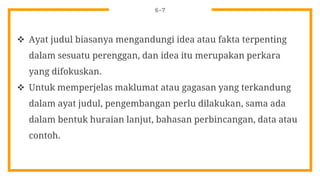 6-7
 Ayat judul biasanya mengandungi idea atau fakta terpenting
dalam sesuatu perenggan, dan idea itu merupakan perkara
yang difokuskan.
 Untuk memperjelas maklumat atau gagasan yang terkandung
dalam ayat judul, pengembangan perlu dilakukan, sama ada
dalam bentuk huraian lanjut, bahasan perbincangan, data atau
contoh.
 