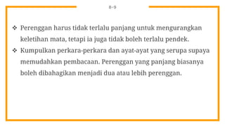 8-9
 Perenggan harus tidak terlalu panjang untuk mengurangkan
keletihan mata, tetapi ia juga tidak boleh terlalu pendek.
 Kumpulkan perkara-perkara dan ayat-ayat yang serupa supaya
memudahkan pembacaan. Perenggan yang panjang biasanya
boleh dibahagikan menjadi dua atau lebih perenggan.
 