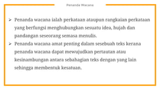 Penanda Wacana
 Penanda wacana ialah perkataan ataupun rangkaian perkataan
yang berfungsi menghubungkan sesuatu idea, hujah dan
pandangan seseorang semasa menulis.
 Penanda wacana amat penting dalam sesebuah teks kerana
penanda wacana dapat mewujudkan pertautan atau
kesinambungan antara sebahagian teks dengan yang lain
sehingga membentuk kesatuan.
 