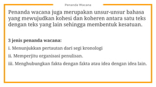 Penanda Wacana
Penanda wacana juga merupakan unsur-unsur bahasa
yang mewujudkan kohesi dan koheren antara satu teks
dengan teks yang lain sehingga membentuk kesatuan.
3 jenis penanda wacana:
i. Menunjukkan pertautan dari segi kronologi
ii. Memperjitu organisasi penulisan.
iii. Menghubungkan fakta dengan fakta atau idea dengan idea lain.
 