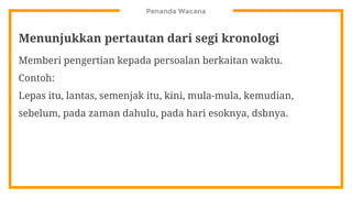 Penanda Wacana
Menunjukkan pertautan dari segi kronologi
Memberi pengertian kepada persoalan berkaitan waktu.
Contoh:
Lepas itu, lantas, semenjak itu, kini, mula-mula, kemudian,
sebelum, pada zaman dahulu, pada hari esoknya, dsbnya.
 