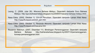Rujukan
Leong, C. (2009, Julai 26). Wacana Bahasa Melayu. Diperolehi daripada Guru Bahasa
Melayu: http://gurubahasamelayu.blogspot.my/2009/07/wacana-bahasa-melayu.html
Nasa Eeka. (2002, Oktober 1). Ciri-ciri Penulisan. Diperolehi daripada Laman Web Nasa:
http://nasa76.tripod.com/ciri_pen.htm
Nasa Eeka. (2002, Oktober 1). Penanda Wacana. Diperolehi daripada Laman Web Nasa:
http://nasa76.tripod.com/wacana.htm
Rozaimin Makmun. (2007, Disember 11). Bimbingan Pemerengganan. Diperolehi daripada
Bahtera Bahasa: http://bahterabahasa.blogspot.my/2007/12/pemerengganan-
konsep-pemerengganan.html
 