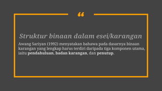 “
Struktur binaan dalam esei/karangan
Awang Sariyan (1992) menyatakan bahawa pada dasarnya binaan
karangan yang lengkap harus terdiri daripada tiga komponen utama,
iaitu pendahuluan, badan karangan, dan penutup.
 