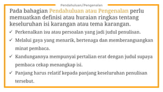 Pendahuluan/Pengenalan
Pada bahagian Pendahuluan atau Pengenalan perlu
memuatkan definisi atau huraian ringkas tentang
keseluruhan isi karangan atau tema karangan.
 Perkenalkan isu atau persoalan yang jadi judul penulisan.
 Melalui gaya yang menarik, bertenaga dan memberangsangkan
minat pembaca.
 Kandungannya mempunyai pertalian erat dengan judul supaya
pembaca cekap menangkap isi.
 Panjang harus relatif kepada panjang keseluruhan penulisan
tersebut.
 
