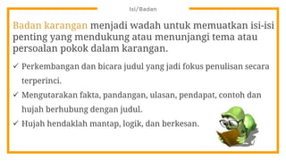 Isi/Badan
Badan karangan menjadi wadah untuk memuatkan isi-isi
penting yang mendukung atau menunjangi tema atau
persoalan pokok dalam karangan.
 Perkembangan dan bicara judul yang jadi fokus penulisan secara
terperinci.
 Mengutarakan fakta, pandangan, ulasan, pendapat, contoh dan
hujah berhubung dengan judul.
 Hujah hendaklah mantap, logik, dan berkesan.
 