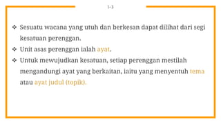 1-3
 Sesuatu wacana yang utuh dan berkesan dapat dilihat dari segi
kesatuan perenggan.
 Unit asas perenggan ialah ayat.
 Untuk mewujudkan kesatuan, setiap perenggan mestilah
mengandungi ayat yang berkaitan, iaitu yang menyentuh tema
atau ayat judul (topik).
 