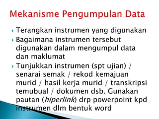  Terangkan instrumen yang digunakan
 Bagaimana instrumen tersebut
digunakan dalam mengumpul data
dan maklumat
 Tunjukkan instrumen (spt ujian) /
senarai semak / rekod kemajuan
murid / hasil kerja murid / transkripsi
temubual / dokumen dsb. Gunakan
pautan (hiperlink) drp powerpoint kpd
instrumen dlm bentuk word
 