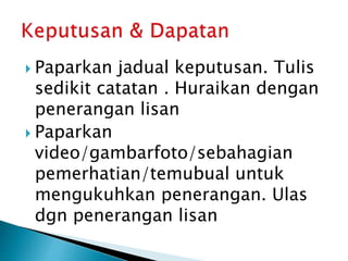  Paparkan jadual keputusan. Tulis
sedikit catatan . Huraikan dengan
penerangan lisan
 Paparkan
video/gambarfoto/sebahagian
pemerhatian/temubual untuk
mengukuhkan penerangan. Ulas
dgn penerangan lisan
 