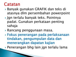  Banyak gunakan GRAFIK dan teks di
atasnya dlm persembahan powerpoint
 Jgn terlalu banyak teks. Pointnya
padat. Gunakan perkataan penting
sahaja
 Rancang penggunaan masa.
 Fokus penerangan pada perlaksanaan
tindakan, pengumpulan data dan
menerangkan dapatan kajian
 Penerangan bhg lain jgn terlalu lama
 