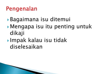  Bagaimana isu ditemui
 Mengapa isu itu penting untuk
dikaji
 Impak kalau isu tidak
diselesaikan
 
