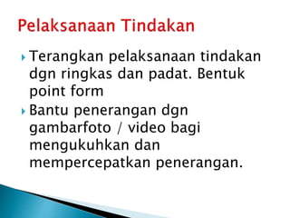  Terangkan pelaksanaan tindakan
dgn ringkas dan padat. Bentuk
point form
 Bantu penerangan dgn
gambarfoto / video bagi
mengukuhkan dan
mempercepatkan penerangan.
 