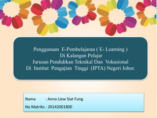 Penggunaan E-Pembelajaran ( E- Learning )
Di Kalangan Pelajar
Jurusan Pendidikan Teknikal Dan Vokasional
Di Institut Pengajian Tinggi (IPTA) Negeri Johor.
Nama : Anna Liew Siat Fung
No Matriks : 20142001800
 