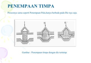 PENEMPAAN TIMPA
Prosesnya sama seperti Penempaan Palu,hanya berbeda pada Die nya saja.
Gambar : Penempaan timpa dengan die tertutup.
 