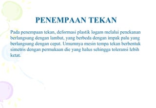 PENEMPAAN TEKAN
Pada penempaan tekan, deformasi plastik logam melalui penekanan
berlangsung dengan lambat, yang berbeda dengan impak palu yang
berlangsung dengan cepat. Umumnya mesin tempa tekan berbentuk
simetris dengan permukaan die yang halus sehingga toleransi lebih
ketat.
 