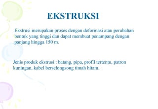 EKSTRUKSI
Ekstrusi merupakan proses dengan deformasi atau perubahan
bentuk yang tinggi dan dapat membuat penampang dengan
panjang hingga 150 m.
Ekstrusi merupakan proses dengan deformasi atau perubahan
bentuk yang tinggi dan dapat membuat penampang dengan
panjang hingga 150 m.
Jenis produk ekstrusi : batang, pipa, profil tertentu, patron
kuningan, kabel berselongsong timah hitam.
 