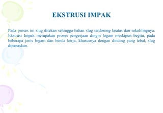 EKSTRUSI IMPAK
Pada proses ini slug ditekan sehingga bahan slug terdorong keatas dan sekelilingnya.
Ekstrusi Impak merupakan proses pengerjaan dingin logam meskipun begitu, pada
beberapa jenis logam dan benda kerja, khususnya dengan dinding yang tebal, slug
dipanaskan.
 