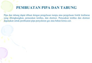 PEMBUATAN PIPA DAN TABUNG
Pipa dan tabung dapat dibuat dengan pengelasan tumpu atau pengelasan listrik lembaran
yang dilengkungkan, penusukan tembus, dan ekstrusi. Penusukan tembus dan ekstrusi
digunakan untuk pembuatan pipa penyaluran gas atau bahan kimia cair.
 