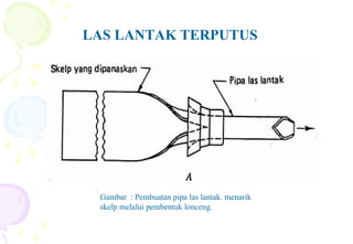 LAS LANTAK TERPUTUS
Gambar : Pembuatan pipa las lantak. menarik
skelp melalui pembentuk lonceng.
 