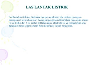 LAS LANTAK LISTRIKLAS LANTAK LISTRIK
Pembentukan Sirkular dilakukan dengan melakukan plat melalui pasangan-
pasangan rol secara kontinue. Perangkat pengelasn ditempatkan pada ujung mesin
rol yg trediri dari 3 rol center, rol tekan dan 2 elektroda rol yg mengalirkan arus
penghasil panas segera setelah pipa melampaui satuan pengelasan.
 