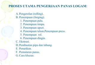 PROSES UTAMA PENGERJAAN PANAS LOGAM:
A. Pengerolan (rolling).
B. Penempaan (forging).
1. Penempaan palu.
2. Penempaan timpa.
3. Penempaan upset.
4. Penempaan tekan,Penempaan press.
5. Penempaan rol.
6. Penempaan dingin.
C. Ekstrusi.
D. Pembuatan pipa dan tabung.
E. Penarikan.
F. Pemutaran panas.
G. Cara khusus.
 