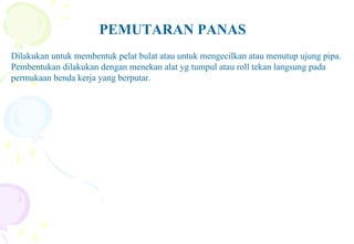PEMUTARAN PANAS
Dilakukan untuk membentuk pelat bulat atau untuk mengecilkan atau menutup ujung pipa.
Pembentukan dilakukan dengan menekan alat yg tumpul atau roll tekan langsung pada
permukaan benda kerja yang berputar.
 
