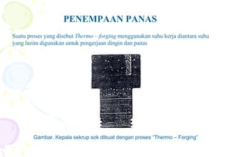PENEMPAAN PANAS
Suatu proses yang disebut Thermo – forging menggunakan suhu kerja diantara suhu
yang lazim digunakan untuk pengerjaan dingin dan panas
Gambar. Kepala sekrup sok dibuat dengan proses “Thermo – Forging”
 