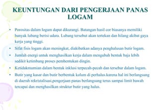 KEUNTUNGAN DARI PENGERJAAN PANASKEUNTUNGAN DARI PENGERJAAN PANAS
LOGAMLOGAM
• Porositas dalam logam dapat dikurangi. Batangan hasil cor biasanya memiliki
banyak lubang berisi udara. Lubang tersebut akan tertekan dan hilang akibat gaya
kerja yang tinggi.
• Sifat fisis logam akan meningkat, diakibatkan adanya penghalusan butir logam.
• Jumlah energi untuk menghasilkan kerja dalam mengubah bentuk baja lebih
sedikit ketimbang proses pembentukan dingin.
• Ketidakmurnian dalam bentuk inklusi terpecah-pecah dan tersebar dalam logam.
• Butir yang kasar dan butir berbentuk kolum di perhalus.karena hal ini berlangsung
di daerah rekristalisasi,pengerjaan panas berlangsung terus sampai limit bawah
tercapai dan menghasilkan struktur butir yang halus.
 