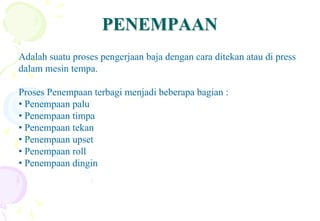 PENEMPAANPENEMPAAN
Adalah suatu proses pengerjaan baja dengan cara ditekan atau di press
dalam mesin tempa.
Proses Penempaan terbagi menjadi beberapa bagian :
• Penempaan palu
• Penempaan timpa
• Penempaan tekan
• Penempaan upset
• Penempaan roll
• Penempaan dingin
 