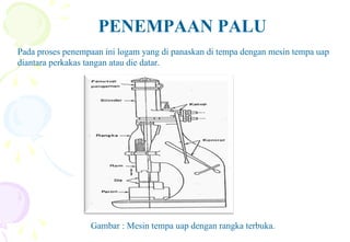 PENEMPAAN PALU
Pada proses penempaan ini logam yang di panaskan di tempa dengan mesin tempa uap
diantara perkakas tangan atau die datar.
Gambar : Mesin tempa uap dengan rangka terbuka.
 