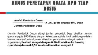 RUMUS PENETAPAN QUATA BPD TIAP
               DUSUN

     Jumlah Penduduk Dusun
                                X jml. quota anggota BPD Desa
     Jumlah Penduduk Desa


(Jumlah Penduduk Dusun dibagi jumlah penduduk Desa dikalikan jumlah
quota anggota BPD Desa), dengan ketentuan apabila hasil perhitungan dalam
bentuk pecahan/desimal, maka dilakukan pembulatan sebagai berikut :
b.pecahan/desimal sampai dengan 0,50 dibulatkan ke bawah;
c.pecahan/desimal 0,51 ke atas dibulatkan menjadi 1
 
