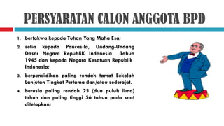 PERSYARATAN CALON ANGGOTA BPD
1.   bertakwa kepada Tuhan Yang Maha Esa;
2.   setia kepada Pancasila, Undang-Undang
     Dasar Negara RepubliK Indonesia Tahun
     1945 dan kepada Negara Kesatuan Republik
     Indonesia;
3.   berpendidikan paling rendah tamat Sekolah
     Lanjutan Tingkat Pertama dan/atau sederajat.
4.   berusia paling rendah 25 (dua puluh lima)
     tahun dan paling tinggi 56 tahun pada saat
     ditetapkan;
 