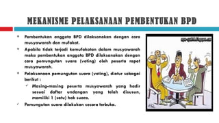 MEKANISME PELAKSANAAN PEMBENTUKAN BPD
   Pembentukan anggota BPD dilaksanakan dengan cara
    musyawarah dan mufakat.
   Apabila tidak terjadi kemufakatan dalam musyawarah
    maka pembentukan anggota BPD dilaksanakan dengan
    cara pemungutan suara (voting) oleh peserta rapat
    musyawarah.
   Pelaksanaan pemungutan suara (voting), diatur sebagai
    berikut :
      Masing-masing peserta musyawarah yang hadir
        sesuai daftar undangan yang telah disusun,
        memiliki 1 (satu) hak suara.
   Pemungutan suara dilakukan secara terbuka.
 
