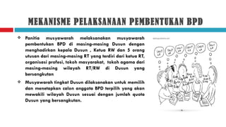 MEKANISME PELAKSANAAN PEMBENTUKAN BPD
   Panitia musyawarah melaksanakan musyawarah
    pembentukan BPD di masing-masing Dusun dengan
    menghadirkan kepala Dusun , Ketua RW dan 5 orang
    utusan dari masing-masing RT yang terdiri dari ketua RT,
    organisasi profesi, tokoh masyarakat, tokoh agama dari
    masing-masing wilayah RT/RW di Dusun yang
    bersangkutan
   Musyawarah tingkat Dusun dilaksanakan untuk memilih
    dan menetapkan calon anggota BPD terpilih yang akan
    mewakili wilayah Dusun sesuai dengan jumlah quota
    Dusun yang bersangkutan.
 
