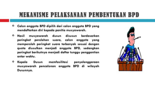 MEKANISME PELAKSANAAN PEMBENTUKAN BPD
   Calon anggota BPD dipilih dari calon anggota BPD yang
    mendaftarkan diri kepada panitia musyawarah.
   Hasil musyawarah dusun disusun berdasarkan
    peringkat perolehan suara, calon anggota yang
    memperoleh peringkat suara terbanyak sesuai dengan
    quota diusulkan menjadi anggota BPD, sedangkan
    peringkat berikutnya menjadi daftar tunggu penggantian
    antar waktu.
   Kepala    Dusun  memfasilitasi penyelenggaraan
    musyawarah pencalonan anggota BPD di wilayah
    Dusunnya.
 